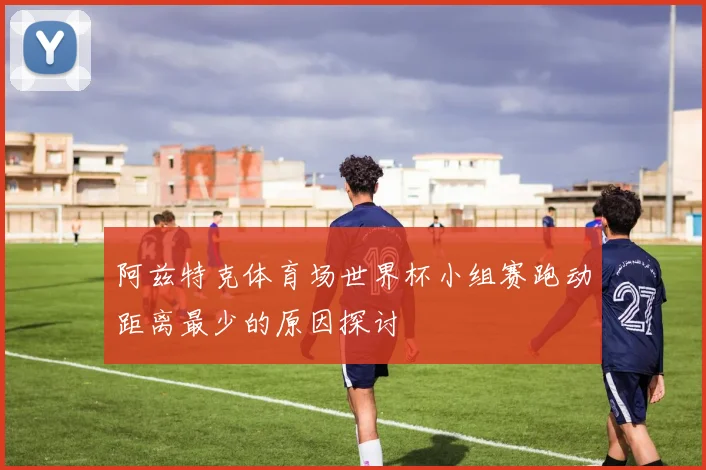 阿兹特克体育场世界杯小组赛跑动距离最少的原因探讨