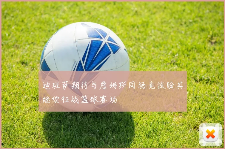 迪班萨期待与詹姆斯同场竞技盼其继续征战篮球赛场