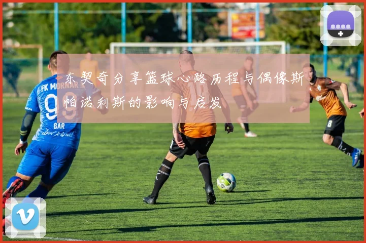东契奇分享篮球心路历程与偶像斯帕诺利斯的影响与启发